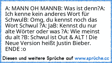 A: MANN OH MANN
B: Was ist denn?
A: Ich kenne kein anderes Wort für Schwul
B: Omg, du kennst noch das Wort Schwul ?
A: Ja
B: Kennst du nur alte Wörter oder was ?
A: Wie meinst du alt ?
B: Schwul ist Out & ALT ! Die Neue Version heißt Justin Bieber.  
     ENDE :o