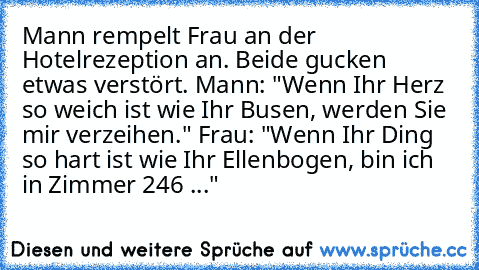 Mann rempelt Frau an der Hotelrezeption an. Beide gucken etwas verstört. Mann: "Wenn Ihr Herz so weich ist wie Ihr Busen, werden Sie mir verzeihen." Frau: "Wenn Ihr Ding so hart ist wie Ihr Ellenbogen, bin ich in Zimmer 246 ..."