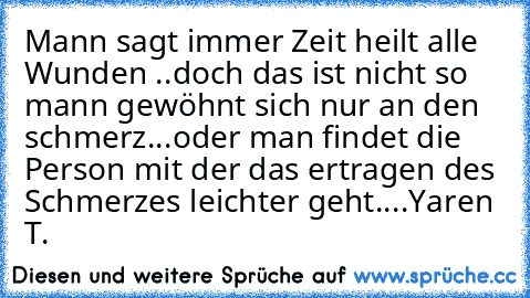 Mann sagt immer Zeit heilt alle Wunden ..doch das ist nicht so mann gewöhnt sich nur an den schmerz...oder man findet die Person mit der das ertragen des Schmerzes leichter geht....♥
Yaren T.