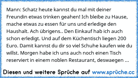 Mann: Schatz heute kannst du mal mit deiner Freundin etwas trinken geahen! Ich bleibe zu Hause, mache etwas zu essen für uns und erledige den Haushalt. Ach übrigens.. Den Einkauf hab ich auch schon erledigt. Und auf dem Küchentisch liegen 200 Euro. Damit kannst du dir so viel Schuhe kaufen wie du willst. Morgen habe ich uns auch noch einen Tisch reserviert in einem noblen Restaurant, deswaegen geh...