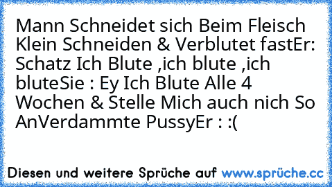 Mann Schneidet sich Beim Fleisch Klein Schneiden & Verblutet fast
Er: Schatz Ich Blute ,ich blute ,ich blute
Sie : Ey Ich Blute Alle 4 Wochen & Stelle Mich auch nich So An
Verdammte Pussy
Er : :(