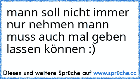 mann soll nicht immer nur nehmen mann muss auch mal geben lassen können :)