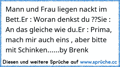 Mann und Frau liegen nackt im Bett.
Er : Woran denkst du ??
Sie : An das gleiche wie du.
Er : Prima, mach mir auch eins , aber bitte mit Schinken...
...by Brenk