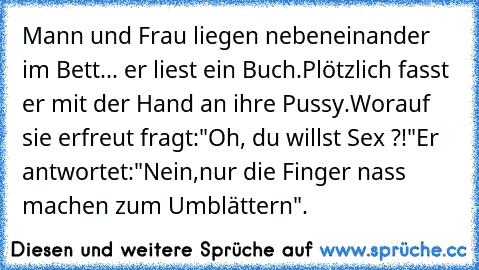 Mann und Frau liegen nebeneinander im Bett
... er liest ein Buch.
Plötzlich fasst er mit der Hand an ihre Pussy.
Worauf sie erfreut fragt:
"Oh, du willst Sex ?!"
Er antwortet:
"Nein,
nur die Finger nass machen zum Umblättern".