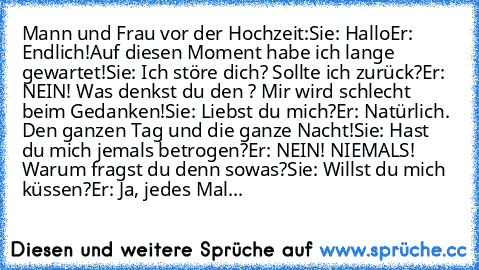 Mann und Frau vor der Hochzeit:
Sie: Hallo
Er: Endlich!Auf diesen Moment habe ich lange gewartet!
Sie: Ich störe dich? Sollte ich zurück?
Er: NEIN! Was denkst du den ? Mir wird schlecht beim Gedanken!
Sie: Liebst du mich?
Er: Natürlich. Den ganzen Tag und die ganze Nacht!
Sie: Hast du mich jemals betrogen?
Er: NEIN! NIEMALS! Warum fragst du denn sowas?
Sie: Willst du mich küssen?
Er: Ja, jedes ...