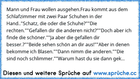 Mann und Frau wollen ausgehen.
Frau kommt aus dem Schlafzimmer mit zwei Paar Schuhen in der Hand..
"Schatz, die oder die Schuhe?"
"Die rechten."
"Gefallen dir die anderen nicht?"
"Doch aber ich finde die schöner."
"Ja aber die gefallen dir besser.?"
"Beide sehen schön an dir aus!"
"Aber in denen bekomme ich Blasen."
"Dann nimm die anderen."
"Die sind noch schlimmer."
"Warum hast du sie dann gek...