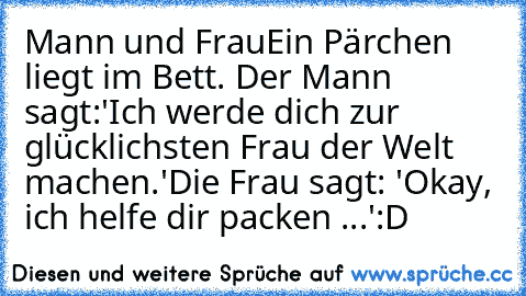 Mann und Frau
Ein Pärchen liegt im Bett. Der Mann sagt:
'Ich werde dich zur glücklichsten Frau der Welt machen.'
Die Frau sagt: 'Okay, ich helfe dir packen ...'
:D