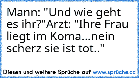 Mann: "Und wie geht es ihr?"
Arzt: "Ihre Frau liegt im Koma...nein scherz sie ist tot.."