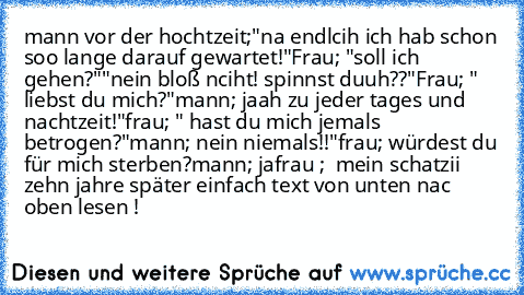 mann vor der hochtzeit;
"na endlcih ich hab schon soo lange darauf gewartet!"
Frau; "soll ich gehen?"
"nein bloß nciht! spinnst duuh??"
Frau; " liebst du mich?"
mann; jaah zu jeder tages und nachtzeit!"
frau; " hast du mich jemals betrogen?"
mann; nein niemals!!"
frau; würdest du für mich sterben?
mann; ja
frau ;  mein schatzii ♥
zehn jahre später einfach text von unten nac oben lesen !