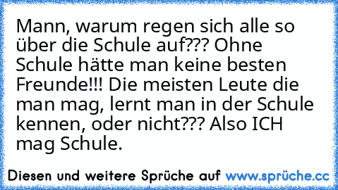 Mann, warum regen sich alle so über die Schule auf??? Ohne Schule hätte man keine besten Freunde!!! Die meisten Leute die man mag, lernt man in der Schule kennen, oder nicht??? Also ICH mag Schule.