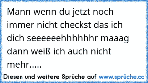 Mann wenn du jetzt noch immer nicht checkst das ich dich seeeeeehhhhhhr maaag dann weiß ich auch nicht mehr.....