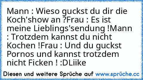 Mann : Wieso guckst du dir die Koch'show an ?
Frau : Es ist meine Lieblings'sendung !
Mann : Trotzdem kannst du nicht Kochen !
Frau : Und du guckst Pornos und kannst trotzdem nicht Ficken ! :D
Liike ♥