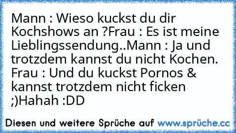 Mann : Wieso kuckst du dir Kochshows an ?
Frau : Es ist meine Lieblingssendung..
Mann : Ja und trotzdem kannst du nicht Kochen. Frau : Und du kuckst Pornos & kannst trotzdem nicht ficken ;)
Hahah :DD