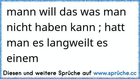 mann will das was man nicht haben kann ; hatt man es langweilt es einem  ♥