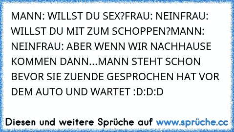 MANN: WILLST DU SEX?
FRAU: NEIN
FRAU: WILLST DU MIT ZUM SCHOPPEN?
MANN: NEIN
FRAU: ABER WENN WIR NACHHAUSE KOMMEN DANN...
MANN STEHT SCHON BEVOR SIE ZUENDE GESPROCHEN HAT VOR DEM AUTO UND WARTET :D:D:D