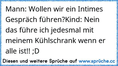 Mann: Wollen wir ein Intimes Gespräch führen?
Kind: Nein das führe ich jedesmal mit meinem Kühlschrank wenn er alle ist!! ;D