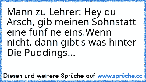 Mann zu Lehrer: Hey du Arsch, gib meinen Sohn
statt eine fünf ne eins.
Wenn nicht, dann gibt's was hinter Die Puddings...