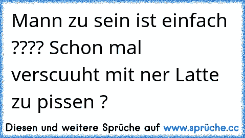 Mann zu sein ist einfach ???? Schon mal verscuuht mit ner Latte zu pissen ?