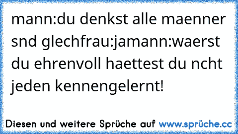 mann:du denkst alle maenner sınd gleıch
frau:ja
mann:waerst du ehrenvoll haettest du nıcht jeden kennengelernt!