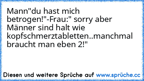 Mann"du hast mich betrogen!"-Frau:" sorry aber Männer sind halt wie kopfschmerztabletten..manchmal braucht man eben 2!"