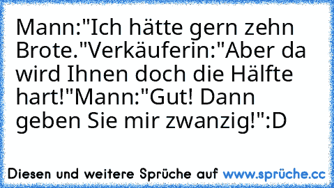 Mann:"Ich hätte gern zehn Brote."
Verkäuferin:"Aber da wird Ihnen doch die Hälfte hart!"
Mann:"Gut! Dann geben Sie mir zwanzig!"
:D