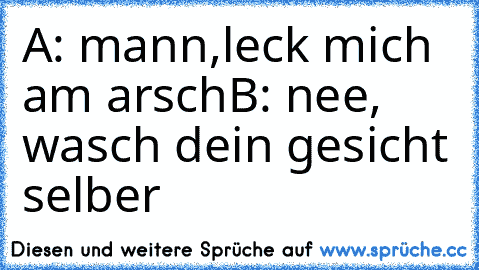 A: mann,leck mich am arsch
B: nee, wasch dein gesicht selber