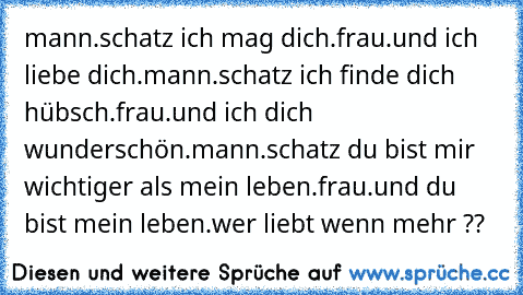 mann.schatz ich mag dich.
frau.und ich liebe dich.
mann.schatz ich finde dich hübsch.
frau.und ich dich wunderschön.
mann.schatz du bist mir wichtiger als mein leben.
frau.und du bist mein leben.
wer liebt wenn mehr ??