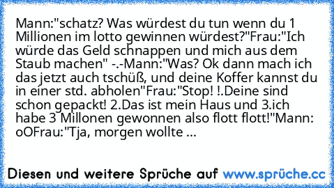 Mann:"schatz? Was würdest du tun wenn du 1 Millionen im lotto gewinnen würdest?"
Frau:"Ich würde das Geld schnappen und mich aus dem Staub machen" -.-
Mann:"Was? Ok dann mach ich das jetzt auch tschüß, und deine Koffer kannst du in einer std. abholen"
Frau:"Stop! !.Deine sind schon gepackt! 2.Das ist mein Haus und 3.ich habe 3 Millonen gewonnen also flott flott!"
Mann: oO
Frau:"Tja, morgen woll...