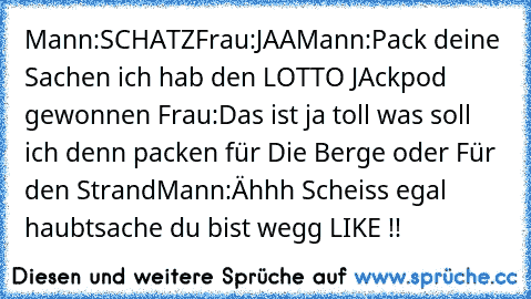 Mann:SCHATZ
Frau:JAA
Mann:Pack deine Sachen ich hab den LOTTO JAckpod gewonnen 
Frau:Das ist ja toll was soll ich denn packen für Die Berge oder Für den Strand
Mann:Ähhh Scheiss egal haubtsache du bist wegg 
LIKE !!