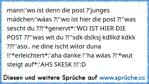 mann:'wo ist denn die post ?'
junges mädchen:'wäas ?!'
'wo ist hier die post ?!'
'was sescht du ??!'
*genervt*:'WO IST HIER DIE POST ??'
'was wit du ?!'
'sdk dslksj kdllkd kdkk ??!'
'aso.. ne dine ischt witor duna !!'
*erleichtert*:'aha danke !'
'ha wäas ?!'
*wut steigt auf*:'AHS SKESK !!!'
:D