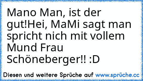 Mano Man, ist der gut!
Hei, MaMi sagt man spricht nich mit vollem Mund Frau Schöneberger!! :D