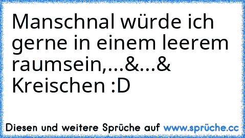 Manschnal würde ich gerne in einem leerem raumsein,...&...& Kreischen :D