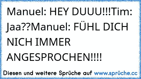 Manuel: HEY DUUU!!!
Tim: Jaa??
Manuel: FÜHL DICH NICH IMMER ANGESPROCHEN!!!!