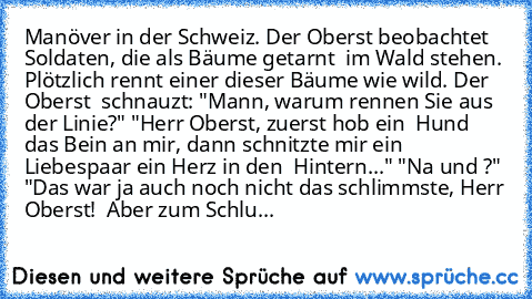 Manöver in der Schweiz. Der Oberst beobachtet Soldaten, die als Bäume getarnt  im Wald stehen. Plötzlich rennt einer dieser Bäume wie wild. Der Oberst  schnauzt: "Mann, warum rennen Sie aus der Linie?" "Herr Oberst, zuerst hob ein  Hund das Bein an mir, dann schnitzte mir ein Liebespaar ein Herz in den  Hintern..." "Na und ?" "Das war ja auch noch nicht das schlimmste, Herr Oberst!  Aber zum Sc...