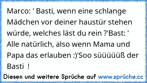 Marco: ' Basti, wenn eine schlange Mädchen vor deiner haustür stehen würde, welches läst du rein ?'
Bast: ' Alle natürlich, also wenn Mama und Papa das erlauben :)'
Soo süüüüüß der Basti ♥ !