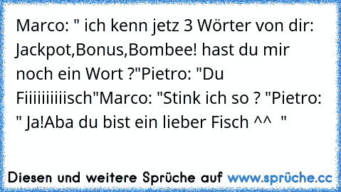 Marco: " ich kenn jetz 3 Wörter von dir: Jackpot,Bonus,Bombee! hast du mir noch ein Wort ?"
Pietro: "Du Fiiiiiiiiiisch"
Marco: "Stink ich so ? "
Pietro: " Ja!Aba du bist ein lieber Fisch ^^  "