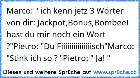 Marco: " ich kenn jetz 3 Wörter von dir: Jackpot,Bonus,Bombee! hast du mir noch ein Wort ?"
Pietro: "Du Fiiiiiiiiiiiiiiisch"
Marco: "Stink ich so ? "
Pietro: " Ja! "