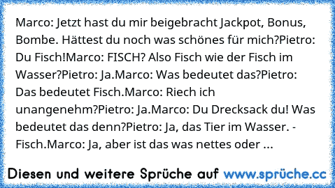 Marco: Jetzt hast du mir beigebracht Jackpot, Bonus, Bombe. Hättest du noch was schönes für mich?
Pietro: Du Fisch!
Marco: FISCH? Also Fisch wie der Fisch im Wasser?
Pietro: Ja.
Marco: Was bedeutet das?
Pietro: Das bedeutet Fisch.
Marco: Riech ich unangenehm?
Pietro: Ja.
Marco: Du Drecksack du! Was bedeutet das denn?
Pietro: Ja, das Tier im Wasser. - Fisch.
Marco: Ja, aber ist das was nettes oder ...