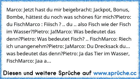 Marco: Jetzt hast du mir beigebracht: Jackpot, Bonus, Bombe, hättest du noch was schönes für mich?
Pietro: du Fisch
Marco : Fiiisch ? .. du .. also Fisch wie der Fisch im Wasser?!
Pietro: Ja!
Marco: Was bedeutet das denn?
Pietro: Was bedeutet Fisch? .. Fisch
Marco: Riech ich unangenehm?
Pietro: Ja
Marco: Du Drecksack du... was bedeutet das denn?
Pietro: Ja das Tier im Wasser, Fisch
Marco: Jaa aber...