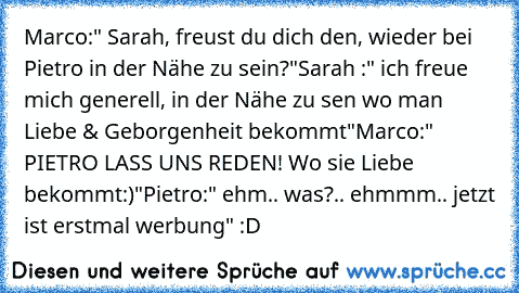 Marco:" Sarah, freust du dich den, wieder bei Pietro in der Nähe zu sein?"
Sarah :" ich freue mich generell, in der Nähe zu sen wo man Liebe & Geborgenheit bekommt"
Marco:" PIETRO LASS UNS REDEN! Wo sie Liebe bekommt:)"
Pietro:" ehm.. was?.. ehmmm.. jetzt ist erstmal werbung" :D