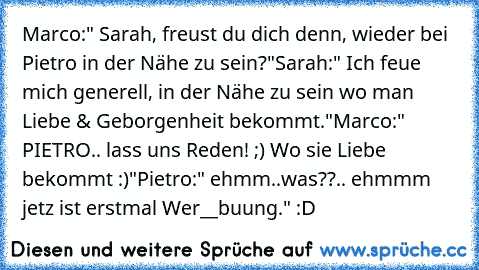 Marco:" Sarah, freust du dich denn, wieder bei Pietro in der Nähe zu sein?"
Sarah:" Ich feue mich generell, in der Nähe zu sein wo man Liebe & Geborgenheit bekommt."
Marco:" PIETRO.. lass uns Reden! ;) Wo sie Liebe bekommt :)"
Pietro:" ehmm..was??.. ehmmm jetz ist erstmal Wer__buung." :D