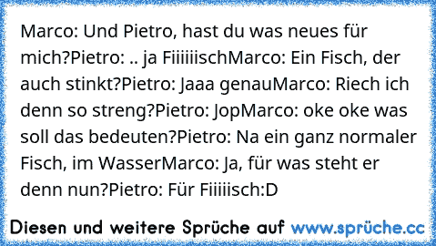 Marco: Und Pietro, hast du was neues für mich?
Pietro: .. ja Fiiiiiisch
Marco: Ein Fisch, der auch stinkt?
Pietro: Jaaa genau
Marco: Riech ich denn so streng?
Pietro: Jop
Marco: oke oke was soll das bedeuten?
Pietro: Na ein ganz normaler Fisch, im Wasser
Marco: Ja, für was steht er denn nun?
Pietro: Für Fiiiiisch
:D ♥