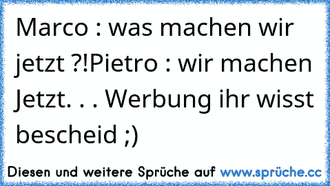 Marco : was machen wir jetzt ?!
Pietro : wir machen Jetzt. . . Werbung ihr wisst bescheid ;)