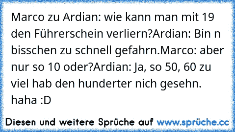 Marco zu Ardian: wie kann man mit 19 den Führerschein verliern?
Ardian: Bin n bisschen zu schnell gefahrn.
Marco: aber nur so 10 oder?
Ardian: Ja, so 50, 60 zu viel hab den hunderter nich gesehn. 
haha :D