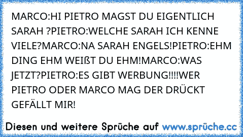 MARCO:HI PIETRO MAGST DU EIGENTLICH SARAH ?
PIETRO:WELCHE SARAH ICH KENNE VIELE?
MARCO:NA SARAH ENGELS!
PIETRO:EHM DING EHM WEIßT DU EHM!
MARCO:WAS JETZT?
PIETRO:ES GIBT WERBUNG!!!!
WER PIETRO ODER MARCO MAG DER DRÜCKT GEFÄLLT MIR!♥