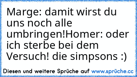 Marge: damit wirst du uns noch alle umbringen!
Homer: oder ich sterbe bei dem Versuch!
 die simpsons :)