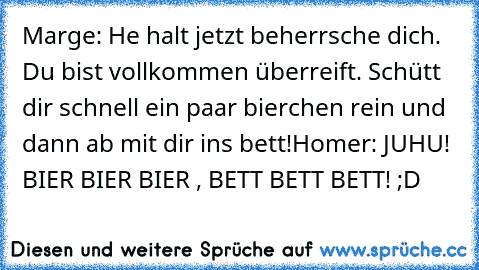 Marge: He halt jetzt beherrsche dich. Du bist vollkommen überreift. Schütt dir schnell ein paar bierchen rein und dann ab mit dir ins bett!
Homer: JUHU! BIER BIER BIER , BETT BETT BETT! ;D