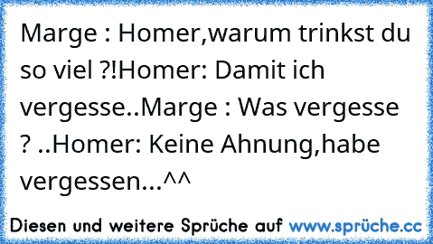 Marge : Homer,warum trinkst du so viel ?!
Homer: Damit ich vergesse..
Marge : Was vergesse ? ..
Homer: Keine Ahnung,habe vergessen...
^^