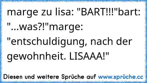 marge zu lisa: "BART!!!"
bart: "...was?!"
marge: "entschuldigung, nach der gewohnheit. LISAAA!"