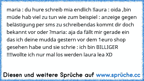 maria : du hure schreib mia endlich !
laura : oida ,bin müde hab viel zu tun wie zum beispiel : anzeige gegen belästigung per sms zu schreiben
das kommt dir doch bekannt vor oder ?
maria: aja da fällt mir gerade ein das ich deine mudda gestern vor dem 1euro shop gesehen habe und sie schrie : ich bin BILLIGER !!!!
wollte ich nur mal los werden 
laura lea XD